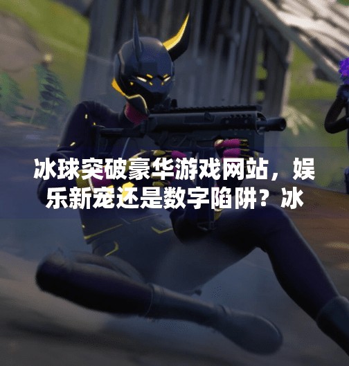 冰球突破豪华游戏网站，娱乐新宠还是数字陷阱？冰球突破豪华游戏网站