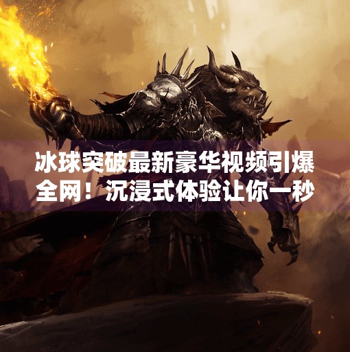 冰球突破最新豪华视频引爆全网！沉浸式体验让你一秒爱上这项硬核运动！冰球突破最新豪华视频