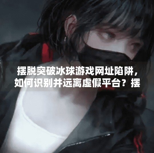 摆脱突破冰球游戏网址陷阱，如何识别并远离虚假平台？摆脱突破冰球游戏网址
