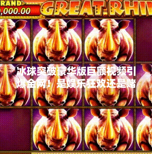 冰球突破豪华版巨额视频引爆全网！是娱乐狂欢还是赌博陷阱？冰球突破豪华版巨额视频