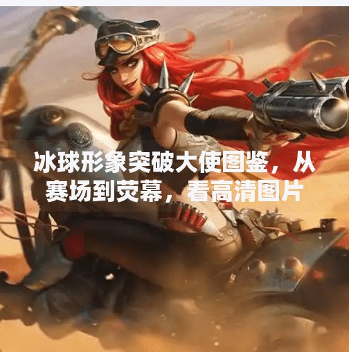 冰球形象突破大使图鉴，从赛场到荧幕，看高清图片如何重塑冰雪运动新魅力,冰球形象突破大使图片高清