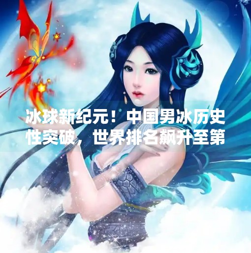冰球新纪元！中国男冰历史性突破，世界排名飙升至第28位，未来可期！最新突破冰球赛事排名