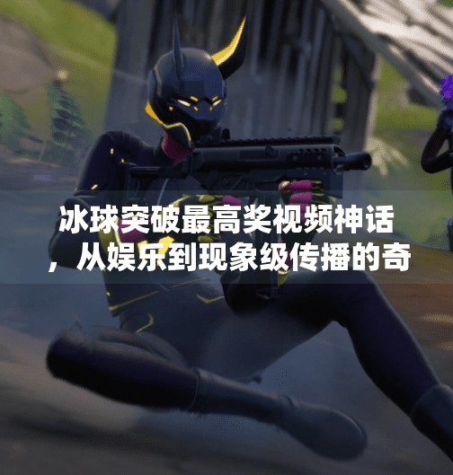 冰球突破最高奖视频神话，从娱乐到现象级传播的奇妙旅程,冰球突破最高奖视频神话