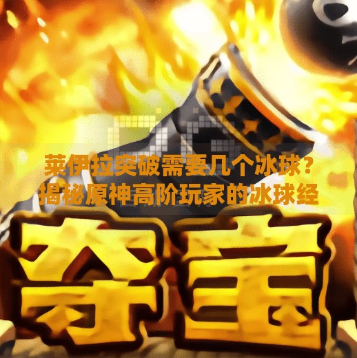 莱伊拉突破需要几个冰球？揭秘原神高阶玩家的冰球经济学！莱伊拉突破需要几个冰球
