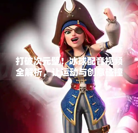 打破次元壁！冰球配音视频全解析，让运动与创意碰撞出火花！突破冰球配音视频大全