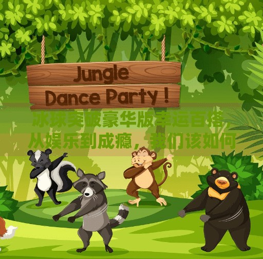 冰球突破豪华版幸运百搭，从娱乐到成瘾，我们该如何理性看待？冰球突破豪华版幸运百搭