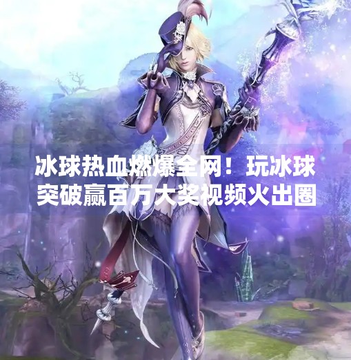 冰球热血燃爆全网！玩冰球突破赢百万大奖视频火出圈，普通人也能逆袭成冠军？玩冰球突破赢百万大奖视频大全