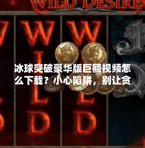 冰球突破豪华版巨额视频怎么下载？小心陷阱，别让贪心毁了你的手机！冰球突破豪华版巨额视频怎么下载