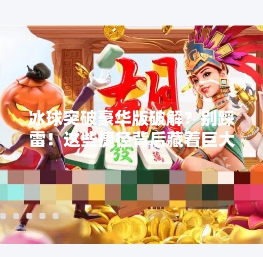 冰球突破豪华版破解？别踩雷！这些捷径背后藏着巨大风险！冰球突破豪华版破解详细步骤图片