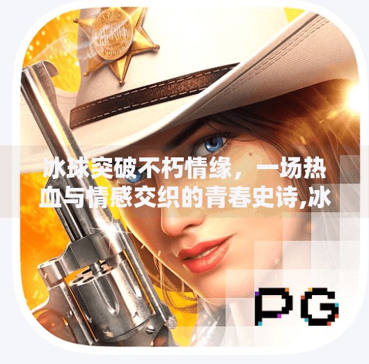 冰球突破不朽情缘，一场热血与情感交织的青春史诗,冰球突破不朽情缘