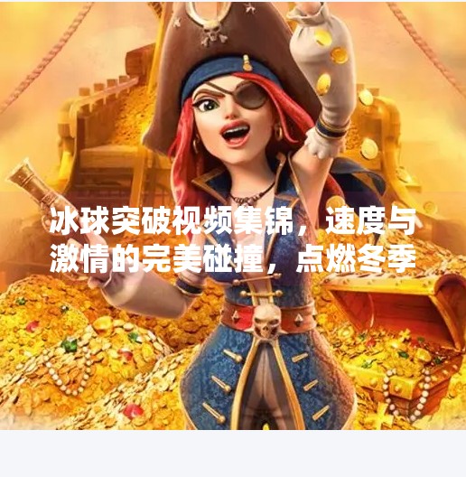 冰球突破视频集锦，速度与激情的完美碰撞，点燃冬季运动新热潮！冰球突破视频集锦