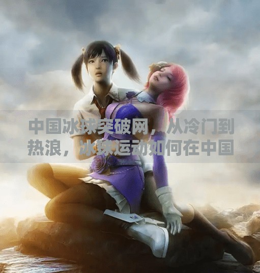 中国冰球突破网，从冷门到热浪，冰球运动如何在中国悄然崛起？中国冰球突破网