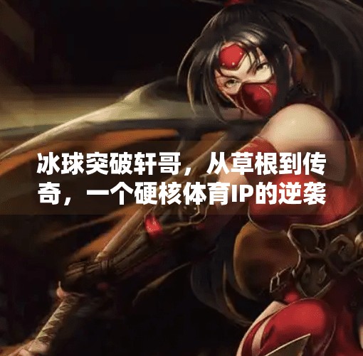 冰球突破轩哥，从草根到传奇，一个硬核体育IP的逆袭之路,冰球突破轩哥