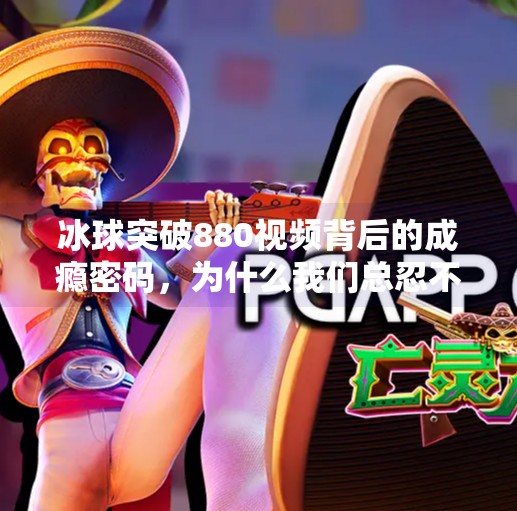 冰球突破880视频背后的成瘾密码，为什么我们总忍不住刷到停不下来？冰球突破880视频